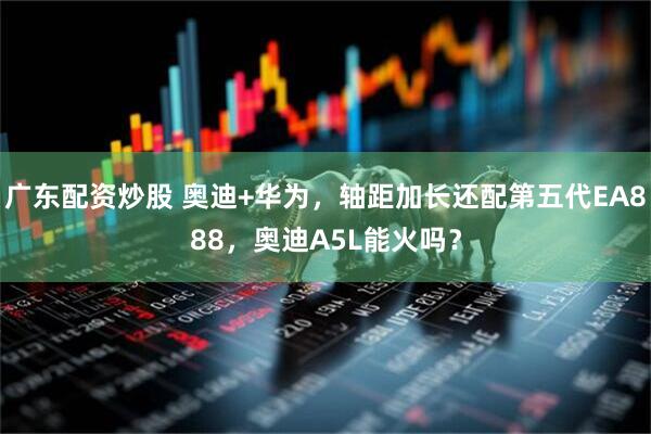 广东配资炒股 奥迪+华为，轴距加长还配第五代EA888，奥迪A5L能火吗？