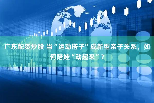 广东配资炒股 当“运动搭子”成新型亲子关系，如何陪娃“动起来”？