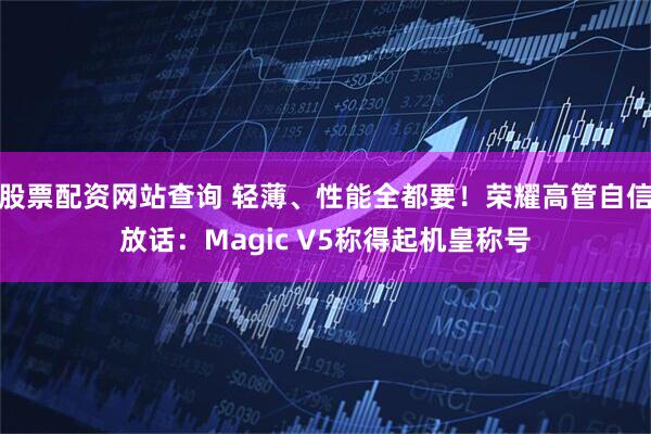 股票配资网站查询 轻薄、性能全都要！荣耀高管自信放话：Magic V5称得起机皇称号