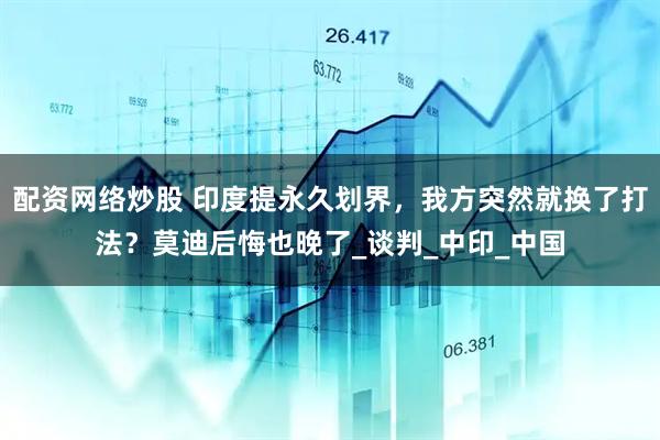 配资网络炒股 印度提永久划界，我方突然就换了打法？莫迪后悔也晚了_谈判_中印_中国