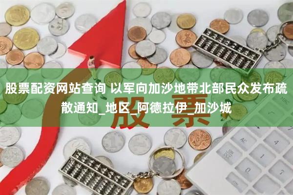 股票配资网站查询 以军向加沙地带北部民众发布疏散通知_地区_阿德拉伊_加沙城