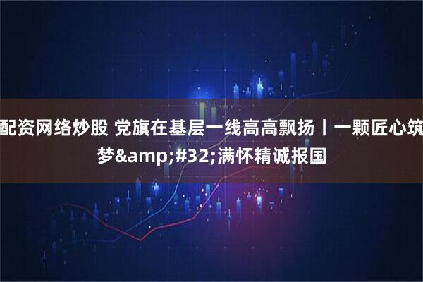 配资网络炒股 党旗在基层一线高高飘扬丨一颗匠心筑梦&#32;满怀精诚报国