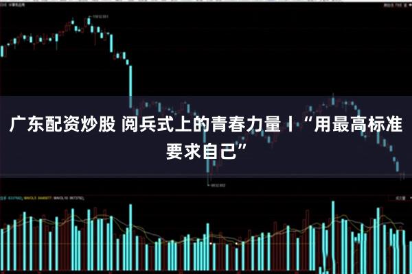 广东配资炒股 阅兵式上的青春力量丨“用最高标准要求自己”