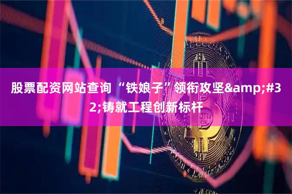 股票配资网站查询 “铁娘子”领衔攻坚&#32;铸就工程创新标杆