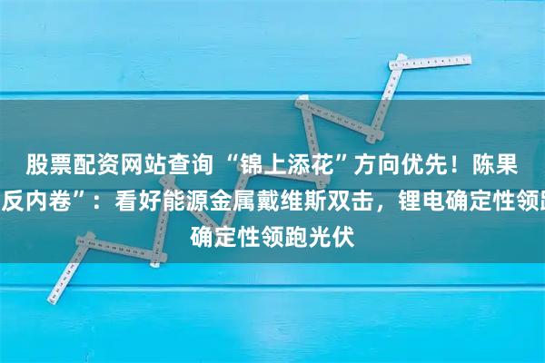 股票配资网站查询 “锦上添花”方向优先！陈果指路“反内卷”：看好能源金属戴维斯双击，锂电确定性领跑光伏