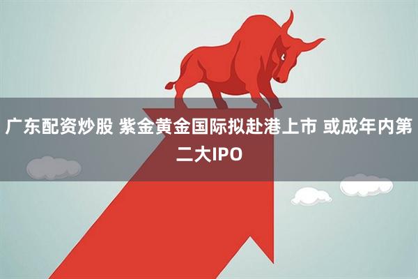 广东配资炒股 紫金黄金国际拟赴港上市 或成年内第二大IPO