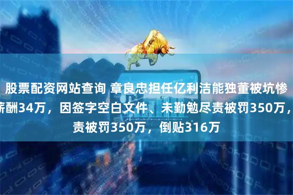 股票配资网站查询 章良忠担任亿利洁能独董被坑惨：6年累计薪酬34万，因签字空白文件、未勤勉尽责被罚350万，倒贴316万