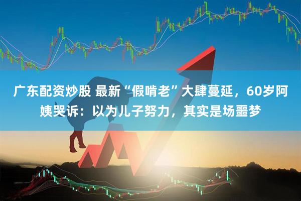 广东配资炒股 最新“假啃老”大肆蔓延，60岁阿姨哭诉：以为儿子努力，其实是场噩梦