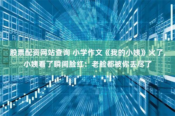 股票配资网站查询 小学作文《我的小姨》火了,小姨看了瞬间脸红：老脸都被你丢尽了