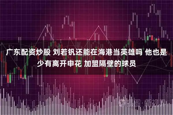 广东配资炒股 刘若钒还能在海港当英雄吗 他也是少有离开申花 加盟隔壁的球员