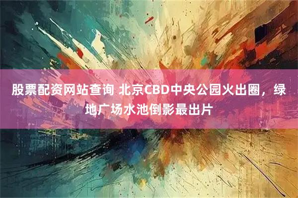 股票配资网站查询 北京CBD中央公园火出圈，绿地广场水池倒影最出片