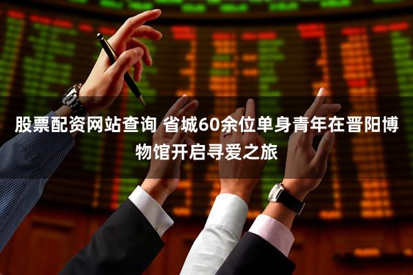 股票配资网站查询 省城60余位单身青年在晋阳博物馆开启寻爱之旅