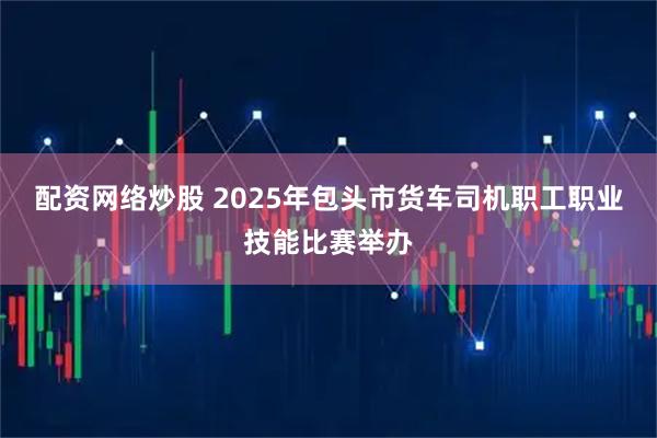 配资网络炒股 2025年包头市货车司机职工职业技能比赛举办