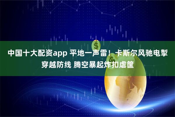中国十大配资app 平地一声雷！卡斯尔风驰电掣穿越防线 腾空暴起炸扣虐筐