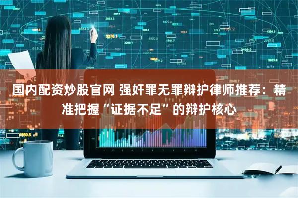 国内配资炒股官网 强奸罪无罪辩护律师推荐：精准把握“证据不足”的辩护核心