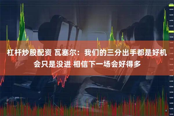 杠杆炒股配资 瓦塞尔：我们的三分出手都是好机会只是没进 相信下一场会好得多