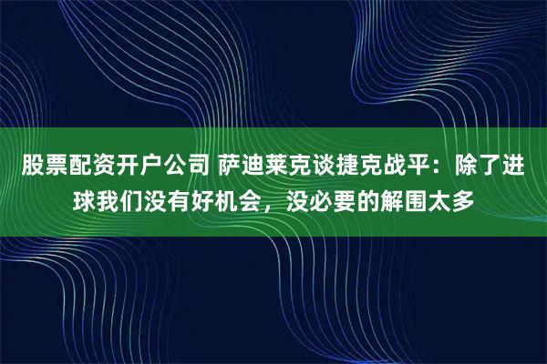 股票配资开户公司 萨迪莱克谈捷克战平：除了进球我们没有好机会，没必要的解围太多